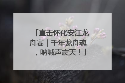 直击怀化安江龙舟赛｜千年龙舟魂，呐喊声震天！